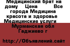 Медицинский брат на дому. › Цена ­ 250 - Все города Медицина, красота и здоровье » Медицинские услуги   . Мурманская обл.,Гаджиево г.